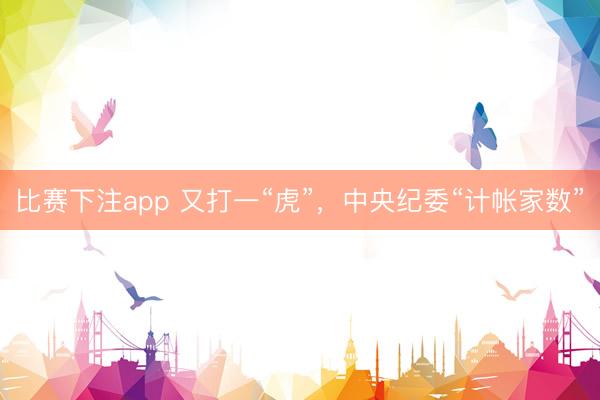 比赛下注app 又打一“虎”，中央纪委“计帐家数”