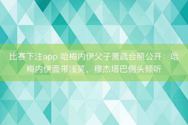 比赛下注app 哈梅内伊父子萧疏合照公开：哈梅内伊面带浅笑，穆杰塔巴侧头倾听