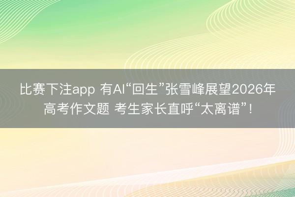 比赛下注app 有AI“回生”张雪峰展望2026年高考作文题 考生家长直呼“太离谱”！