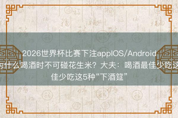 2026世界杯比赛下注appIOS/Android手机版下载 为什么喝酒时不可碰花生米？大夫：喝酒最佳少吃这5种“下酒筵”
