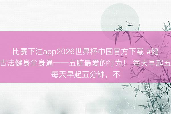 比赛下注app2026世界杯中国官方下载 #健康科普# 古法健身全身通——五脏最爱的行为！ 每天早起五分钟，不
