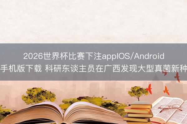 2026世界杯比赛下注appIOS/Android手机版下载 科研东谈主员在广西发现大型真菌新种