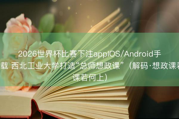 2026世界杯比赛下注appIOS/Android手机版下载 西北工业大学打造“总师想政课”（解码·想政课若何上）