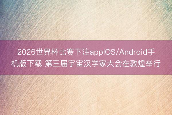 2026世界杯比赛下注appIOS/Android手机版下载 第三届宇宙汉学家大会在敦煌举行