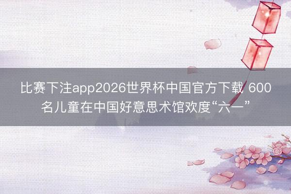 比赛下注app2026世界杯中国官方下载 600名儿童在中国好意思术馆欢度“六一”