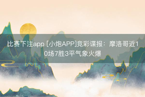 比赛下注app [小炮APP]竞彩谍报：摩洛哥近10场7胜3平气象火爆