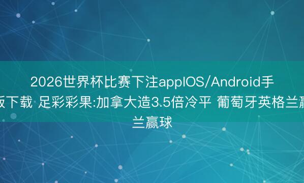 2026世界杯比赛下注appIOS/Android手机版下载 足彩彩果:加拿大造3.5倍冷平 葡萄牙英格兰赢球