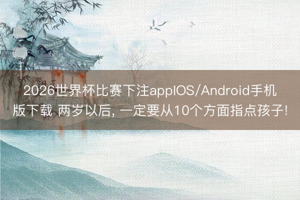 2026世界杯比赛下注appIOS/Android手机版下载 两岁以后， 一定要从10个方面指点孩子!