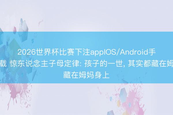 2026世界杯比赛下注appIOS/Android手机版下载 惊东说念主子母定律: 孩子的一世， 其实都藏在姆妈身上