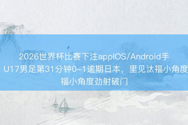 2026世界杯比赛下注appIOS/Android手机版下载 U17男足第31分钟0-1逾期日本，里见汰福小角度劲射破门