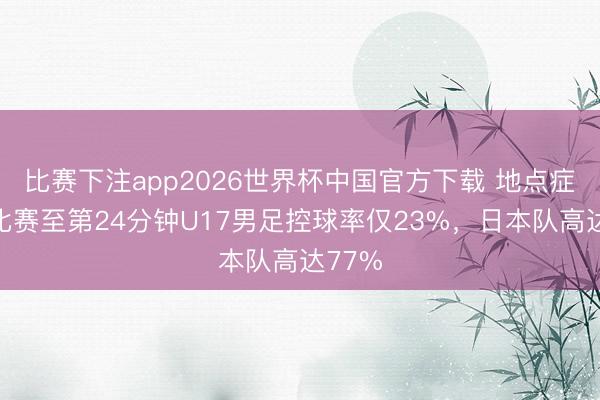 比赛下注app2026世界杯中国官方下载 地点症结！比赛至第24分钟U17男足控球率仅23%，日本队高达77%