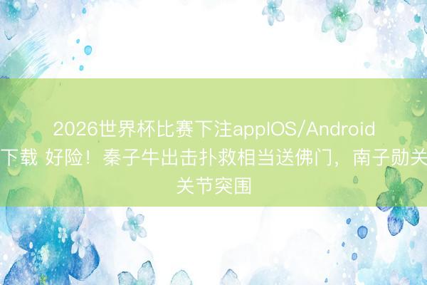 2026世界杯比赛下注appIOS/Android手机版下载 好险！秦子牛出击扑救相当送佛门，南子勋关节突围