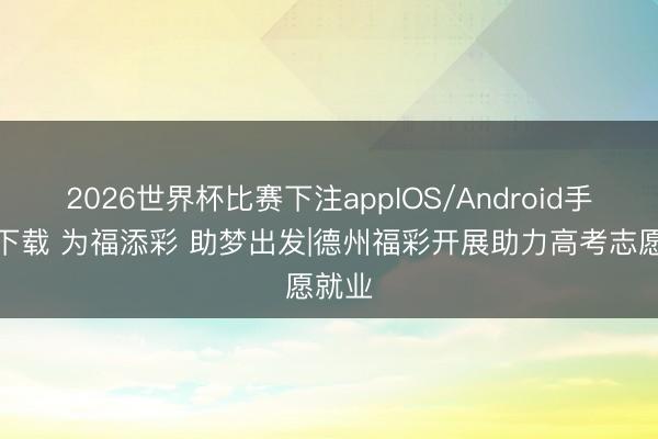 2026世界杯比赛下注appIOS/Android手机版下载 为福添彩 助梦出发|德州福彩开展助力高考志愿就业