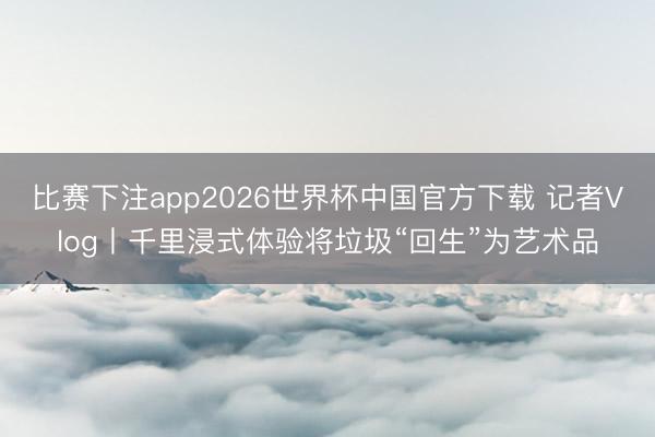 比赛下注app2026世界杯中国官方下载 记者Vlog丨千里浸式体验将垃圾“回生”为艺术品