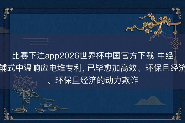 比赛下注app2026世界杯中国官方下载 中经云央求无电辅式中温响应电堆专利， 已毕愈加高效、环保且经济的动力欺诈