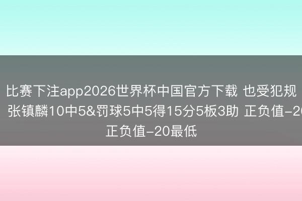 比赛下注app2026世界杯中国官方下载 也受犯规困扰！张镇麟10中5&罚球5中5得15分5板3助 正负值-20最低
