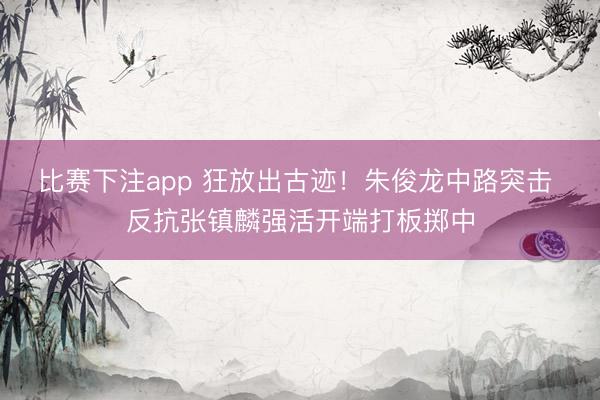 比赛下注app 狂放出古迹！朱俊龙中路突击 反抗张镇麟强活开端打板掷中