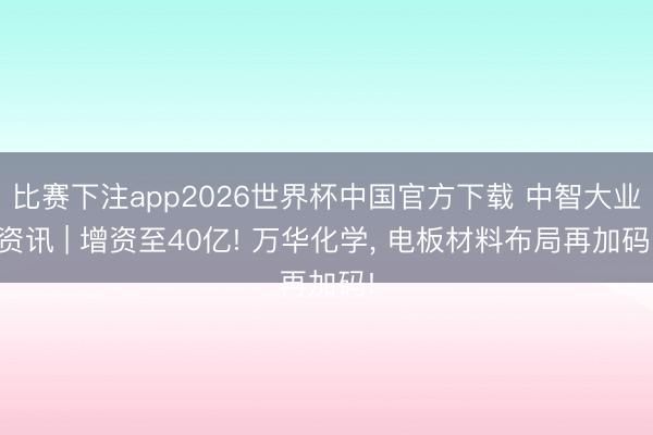 比赛下注app2026世界杯中国官方下载 中智大业资讯 | 增资至40亿! 万华化学， 电板材料布局再加码!