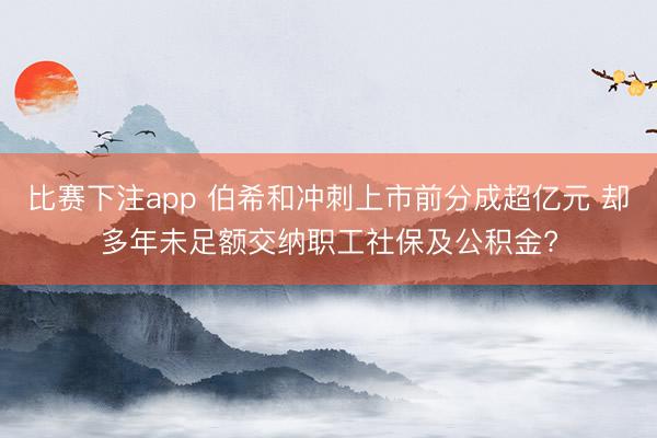 比赛下注app 伯希和冲刺上市前分成超亿元 却多年未足额交纳职工社保及公积金?
