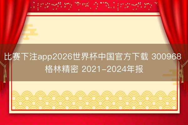 比赛下注app2026世界杯中国官方下载 300968 格林精密 2021-2024年报
