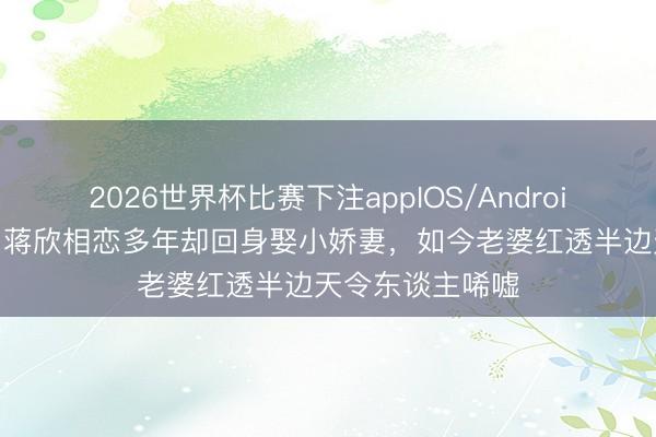 2026世界杯比赛下注appIOS/Android手机版下载 与蒋欣相恋多年却回身娶小娇妻，如今老婆红透半边天令东谈主唏嘘
