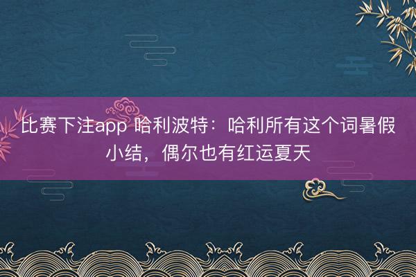 比赛下注app 哈利波特：哈利所有这个词暑假小结，偶尔也有红运夏天