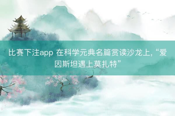 比赛下注app 在科学元典名篇赏读沙龙上， “爱因斯坦遇上莫扎特”