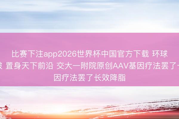 比赛下注app2026世界杯中国官方下载 环球要紧冲破 置身天下前沿 交大一附院原创AAV基因疗法罢了长效降脂