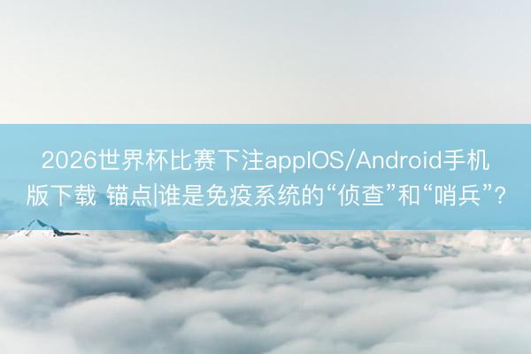 2026世界杯比赛下注appIOS/Android手机版下载 锚点|谁是免疫系统的“侦查”和“哨兵”?