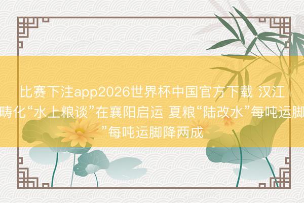 比赛下注app2026世界杯中国官方下载 汉江首条范畴化“水上粮谈”在襄阳启运 夏粮“陆改水”每吨运脚降两成