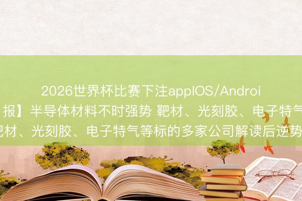 2026世界杯比赛下注appIOS/Android手机版下载 【VIP契机日报】半导体材料不时强势 靶材、光刻胶、电子特气等标的多家公司解读后逆势拉升