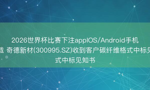2026世界杯比赛下注appIOS/Android手机版下载 奇德新材(300995.SZ)收到客户碳纤维格式中标见知书