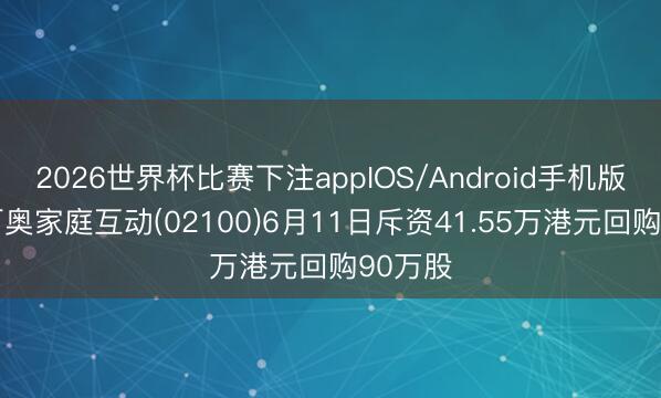 2026世界杯比赛下注appIOS/Android手机版下载 百奥家庭互动(02100)6月11日斥资41.55万港元回购90万股