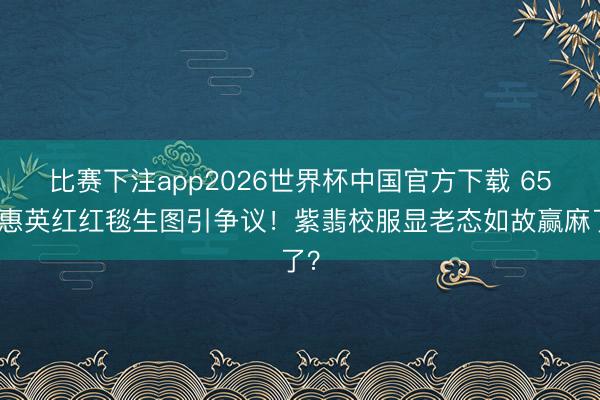 比赛下注app2026世界杯中国官方下载 65岁惠英红红毯生图引争议！紫翡校服显老态如故赢麻了？