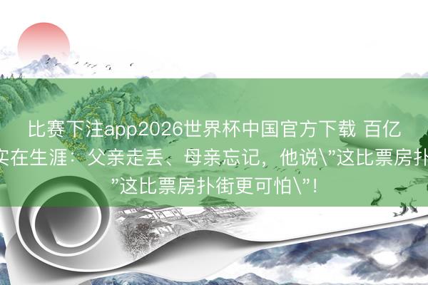 比赛下注app2026世界杯中国官方下载 百亿影帝黄渤的实在生涯：父亲走丢、母亲忘记，他说