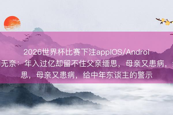2026世界杯比赛下注appIOS/Android手机版下载 黄渤的无奈：年入过亿却留不住父亲缅思，母亲又患病，给中年东谈主的警示
