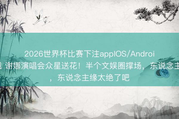 2026世界杯比赛下注appIOS/Android手机版下载 谢娜演唱会众星送花！半个文娱圈撑场，东说念主缘太绝了吧