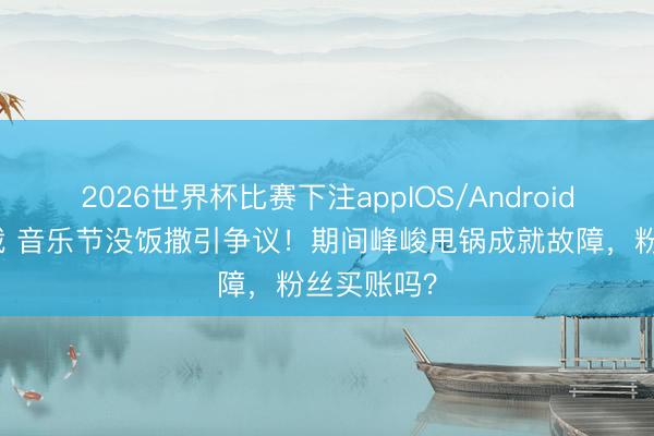 2026世界杯比赛下注appIOS/Android手机版下载 音乐节没饭撒引争议！期间峰峻甩锅成就故障，粉丝买账吗？