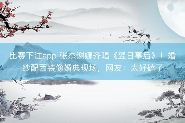 比赛下注app 张杰谢娜齐唱《翌日事后》！婚纱配西装像婚典现场，网友：太好磕了