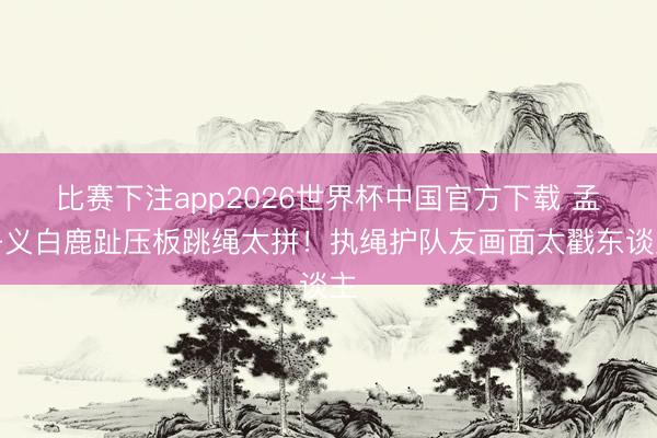 比赛下注app2026世界杯中国官方下载 孟子义白鹿趾压板跳绳太拼!执绳护队友画面太戳东谈主