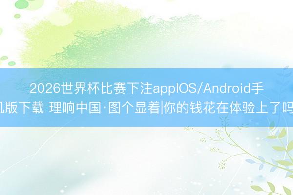 2026世界杯比赛下注appIOS/Android手机版下载 理响中国·图个显着|你的钱花在体验上了吗？