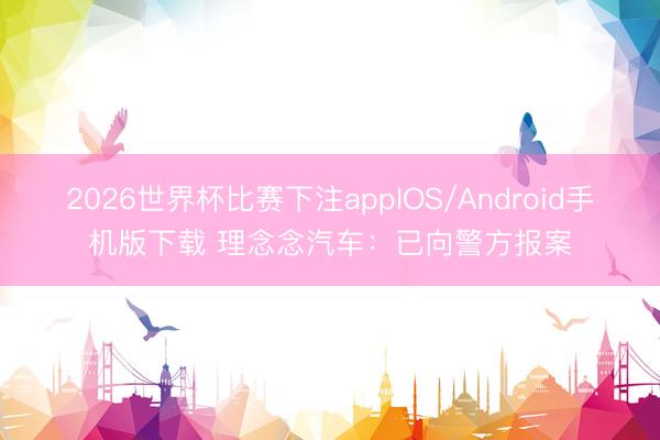 2026世界杯比赛下注appIOS/Android手机版下载 理念念汽车：已向警方报案