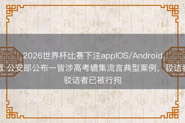2026世界杯比赛下注appIOS/Android手机版下载 公安部公布一皆涉高考辘集流言典型案例，驳诘者已被行拘