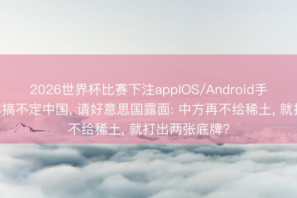 2026世界杯比赛下注appIOS/Android手机版下载 日本搞不定中国， 请好意思国露面: 中方再不给稀土， 就打出两张底牌?