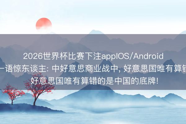 2026世界杯比赛下注appIOS/Android手机版下载 英媒一语惊东谈主: 中好意思商业战中， 好意思国唯有算错的是中国的底牌!