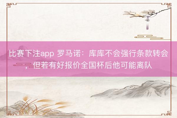 比赛下注app 罗马诺：库库不会强行条款转会，但若有好报价全国杯后他可能离队