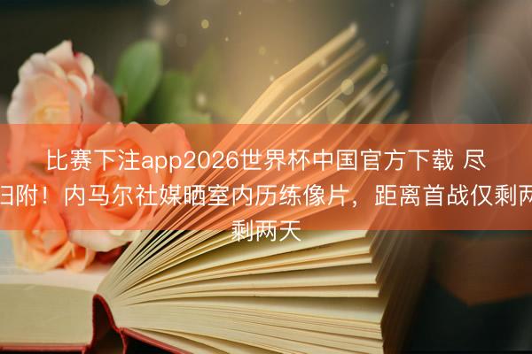 比赛下注app2026世界杯中国官方下载 尽力归附！内马尔社媒晒室内历练像片，距离首战仅剩两天