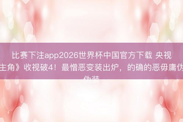比赛下注app2026世界杯中国官方下载 央视《主角》收视破4！最憎恶变装出炉，的确的恶毋庸伪装