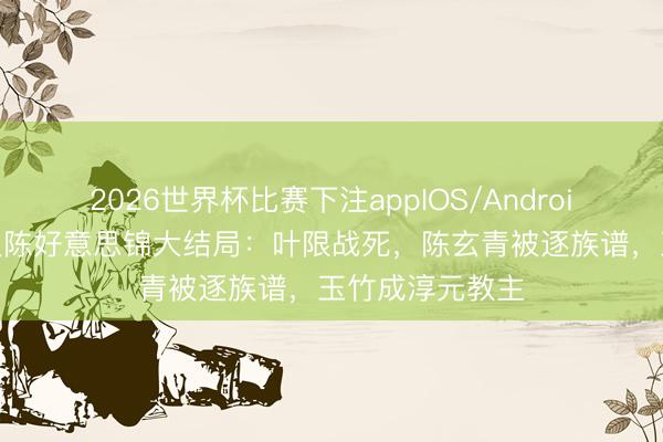 2026世界杯比赛下注appIOS/Android手机版下载 良陈好意思锦大结局：叶限战死，陈玄青被逐族谱，玉竹成淳元教主