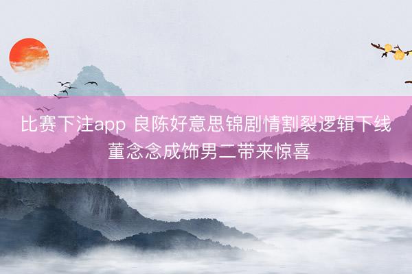 比赛下注app 良陈好意思锦剧情割裂逻辑下线 董念念成饰男二带来惊喜